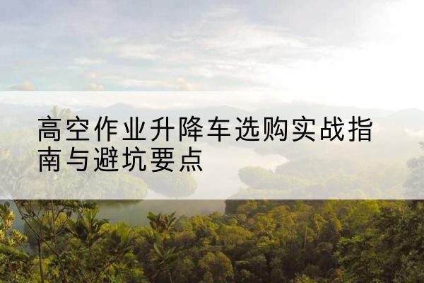 贺州升降车怎么选-高空作业升降车选购实战指南与避坑要点
