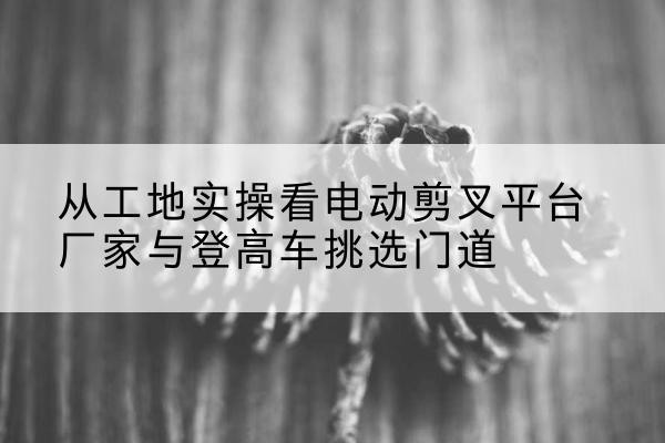 贺州电动剪叉升降平台厂家-从工地实操看电动剪叉平台厂家与登高车挑选门道