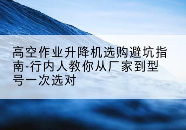 贺州升降平台厂家-高空作业升降机选购避坑指南-行内人教你从厂家到型号一次选对