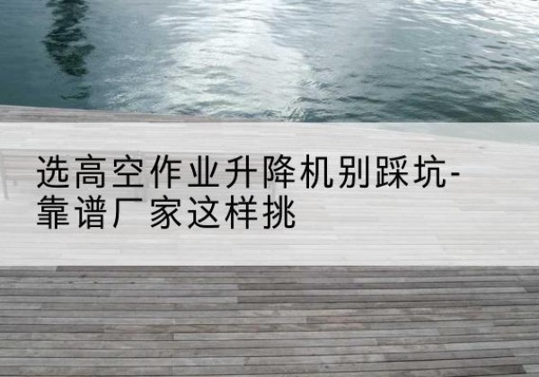 贺州剪叉式升降机厂家-选高空作业升降机别踩坑-靠谱厂家这样挑