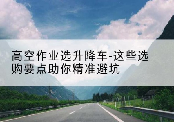 贺州升降车厂家-高空作业选升降车-这些选购要点助你*避坑