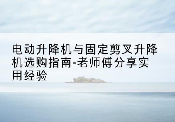 贺州电动升降机怎么选-电动升降机与固定剪叉升降机选购指南-老师傅分享实用经验