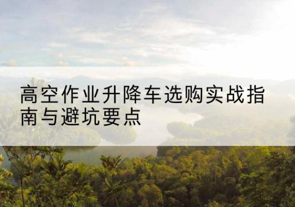 贺州升降车怎么选-高空作业升降车选购实战指南与避坑要点