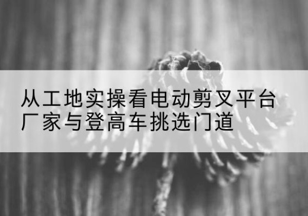 贺州电动剪叉升降平台厂家-从工地实操看电动剪叉平台厂家与登高车挑选门道